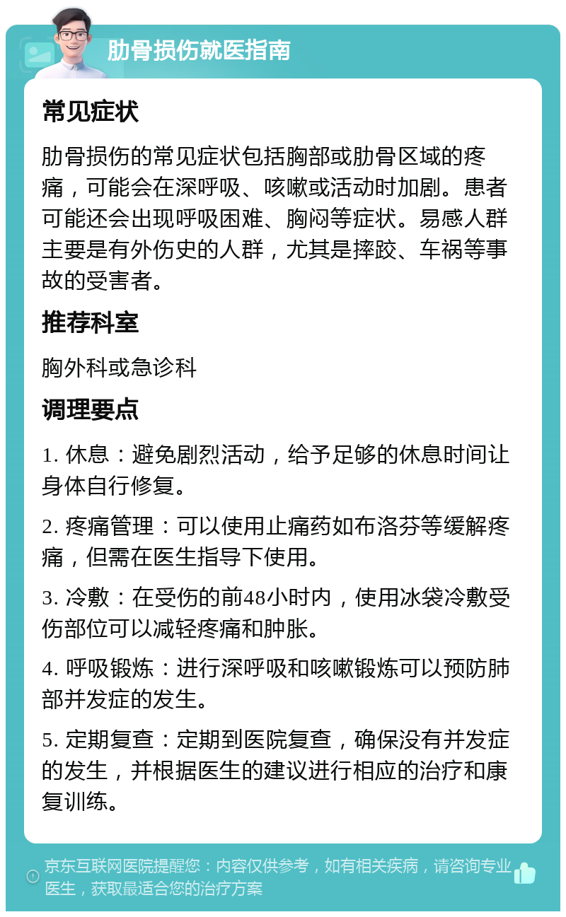 肋骨损伤就医指南 常见症状 肋骨损伤的常见症状包括胸部或肋骨区域的疼痛，可能会在深呼吸、咳嗽或活动时加剧。患者可能还会出现呼吸困难、胸闷等症状。易感人群主要是有外伤史的人群，尤其是摔跤、车祸等事故的受害者。 推荐科室 胸外科或急诊科 调理要点 1. 休息：避免剧烈活动，给予足够的休息时间让身体自行修复。 2. 疼痛管理：可以使用止痛药如布洛芬等缓解疼痛，但需在医生指导下使用。 3. 冷敷：在受伤的前48小时内，使用冰袋冷敷受伤部位可以减轻疼痛和肿胀。 4. 呼吸锻炼：进行深呼吸和咳嗽锻炼可以预防肺部并发症的发生。 5. 定期复查：定期到医院复查，确保没有并发症的发生，并根据医生的建议进行相应的治疗和康复训练。