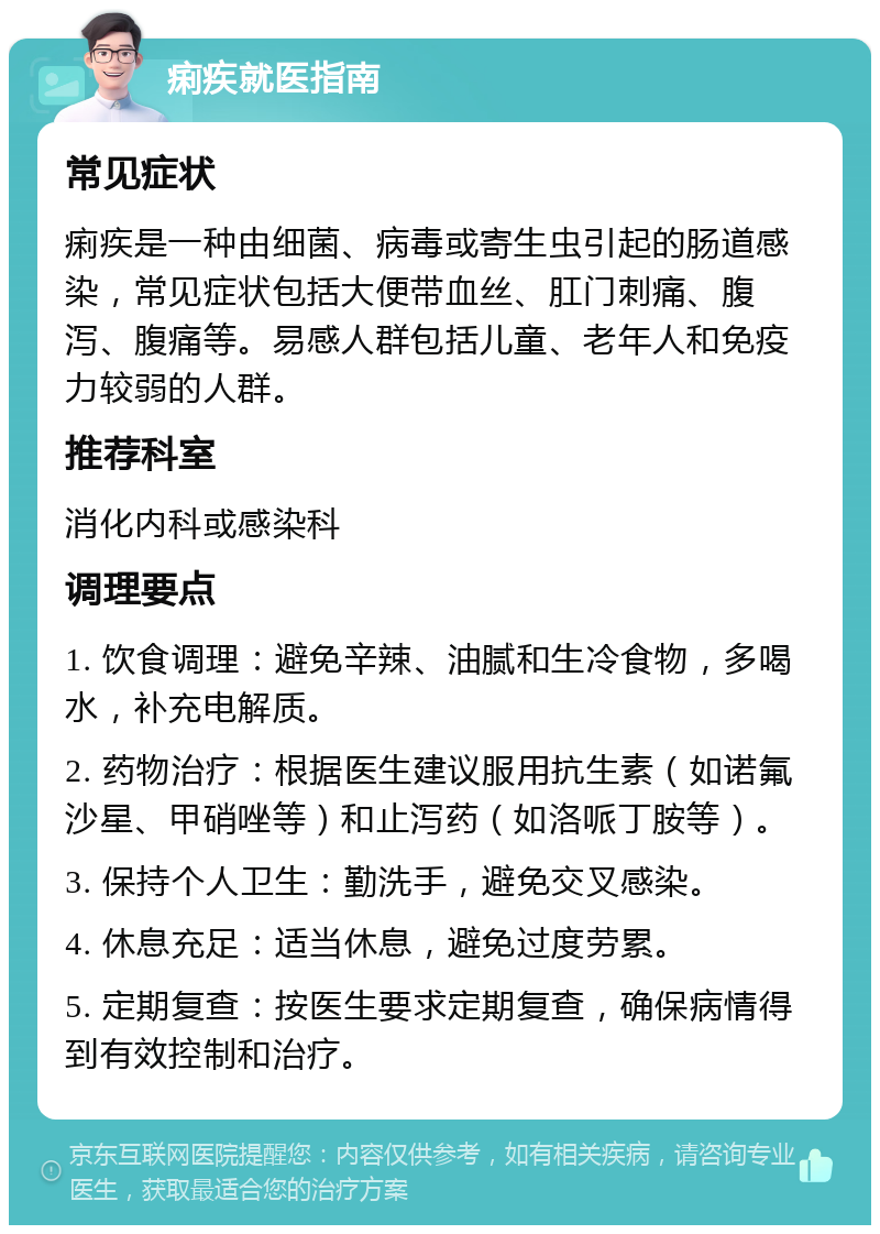 痢疾就医指南 常见症状 痢疾是一种由细菌、病毒或寄生虫引起的肠道感染，常见症状包括大便带血丝、肛门刺痛、腹泻、腹痛等。易感人群包括儿童、老年人和免疫力较弱的人群。 推荐科室 消化内科或感染科 调理要点 1. 饮食调理：避免辛辣、油腻和生冷食物，多喝水，补充电解质。 2. 药物治疗：根据医生建议服用抗生素（如诺氟沙星、甲硝唑等）和止泻药（如洛哌丁胺等）。 3. 保持个人卫生：勤洗手，避免交叉感染。 4. 休息充足：适当休息，避免过度劳累。 5. 定期复查：按医生要求定期复查，确保病情得到有效控制和治疗。