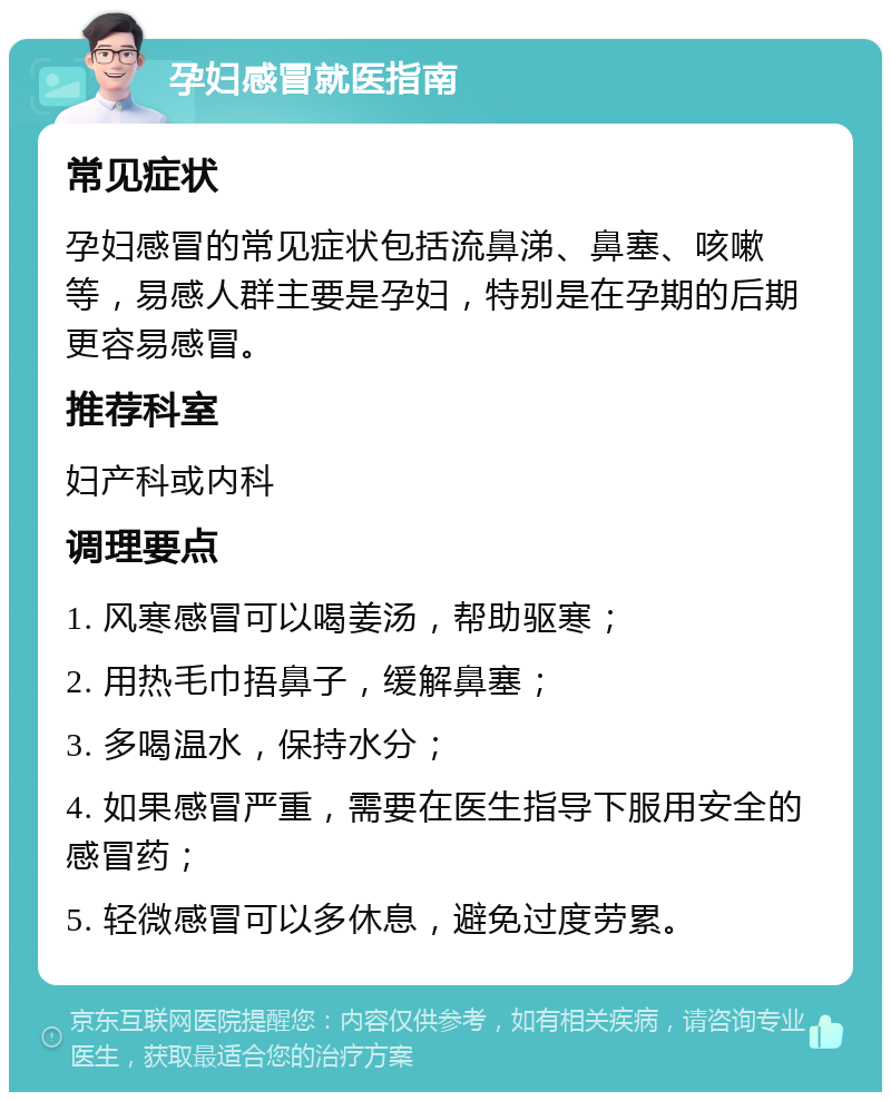 孕妇感冒就医指南 常见症状 孕妇感冒的常见症状包括流鼻涕、鼻塞、咳嗽等，易感人群主要是孕妇，特别是在孕期的后期更容易感冒。 推荐科室 妇产科或内科 调理要点 1. 风寒感冒可以喝姜汤，帮助驱寒； 2. 用热毛巾捂鼻子，缓解鼻塞； 3. 多喝温水，保持水分； 4. 如果感冒严重，需要在医生指导下服用安全的感冒药； 5. 轻微感冒可以多休息，避免过度劳累。