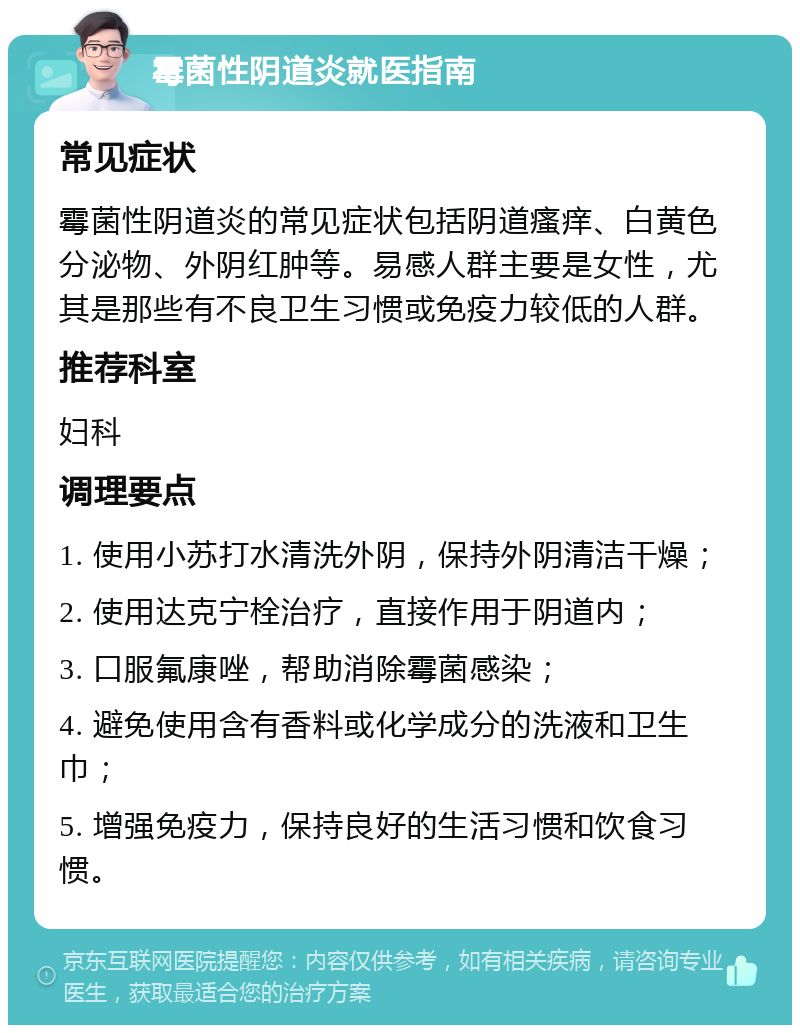 霉菌性阴道炎就医指南 常见症状 霉菌性阴道炎的常见症状包括阴道瘙痒、白黄色分泌物、外阴红肿等。易感人群主要是女性，尤其是那些有不良卫生习惯或免疫力较低的人群。 推荐科室 妇科 调理要点 1. 使用小苏打水清洗外阴，保持外阴清洁干燥； 2. 使用达克宁栓治疗，直接作用于阴道内； 3. 口服氟康唑，帮助消除霉菌感染； 4. 避免使用含有香料或化学成分的洗液和卫生巾； 5. 增强免疫力，保持良好的生活习惯和饮食习惯。