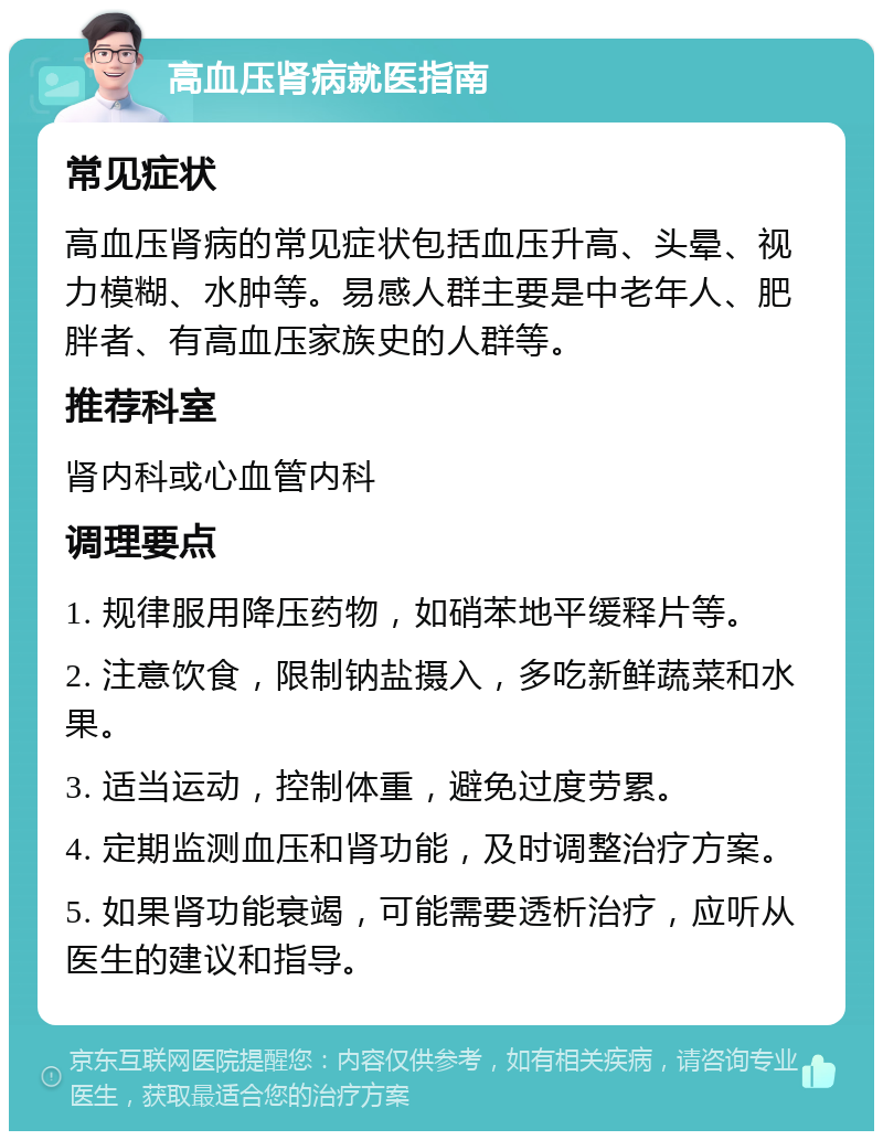 高血压肾病就医指南 常见症状 高血压肾病的常见症状包括血压升高、头晕、视力模糊、水肿等。易感人群主要是中老年人、肥胖者、有高血压家族史的人群等。 推荐科室 肾内科或心血管内科 调理要点 1. 规律服用降压药物，如硝苯地平缓释片等。 2. 注意饮食，限制钠盐摄入，多吃新鲜蔬菜和水果。 3. 适当运动，控制体重，避免过度劳累。 4. 定期监测血压和肾功能，及时调整治疗方案。 5. 如果肾功能衰竭，可能需要透析治疗，应听从医生的建议和指导。