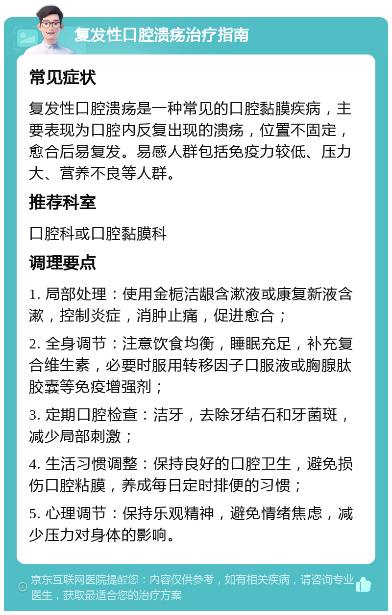 复发性口腔溃疡治疗指南 常见症状 复发性口腔溃疡是一种常见的口腔黏膜疾病，主要表现为口腔内反复出现的溃疡，位置不固定，愈合后易复发。易感人群包括免疫力较低、压力大、营养不良等人群。 推荐科室 口腔科或口腔黏膜科 调理要点 1. 局部处理：使用金栀洁龈含漱液或康复新液含漱，控制炎症，消肿止痛，促进愈合； 2. 全身调节：注意饮食均衡，睡眠充足，补充复合维生素，必要时服用转移因子口服液或胸腺肽胶囊等免疫增强剂； 3. 定期口腔检查：洁牙，去除牙结石和牙菌斑，减少局部刺激； 4. 生活习惯调整：保持良好的口腔卫生，避免损伤口腔粘膜，养成每日定时排便的习惯； 5. 心理调节：保持乐观精神，避免情绪焦虑，减少压力对身体的影响。