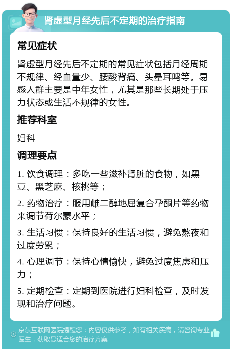 肾虚型月经先后不定期的治疗指南 常见症状 肾虚型月经先后不定期的常见症状包括月经周期不规律、经血量少、腰酸背痛、头晕耳鸣等。易感人群主要是中年女性，尤其是那些长期处于压力状态或生活不规律的女性。 推荐科室 妇科 调理要点 1. 饮食调理：多吃一些滋补肾脏的食物，如黑豆、黑芝麻、核桃等； 2. 药物治疗：服用雌二醇地屈复合孕酮片等药物来调节荷尔蒙水平； 3. 生活习惯：保持良好的生活习惯，避免熬夜和过度劳累； 4. 心理调节：保持心情愉快，避免过度焦虑和压力； 5. 定期检查：定期到医院进行妇科检查，及时发现和治疗问题。