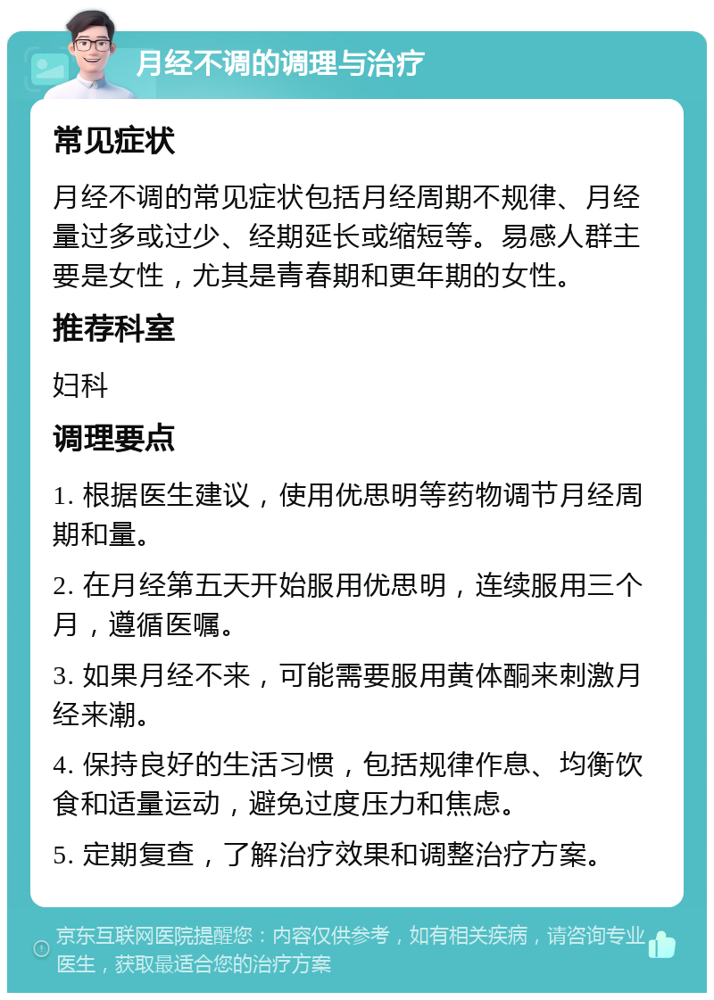 月经不调的调理与治疗 常见症状 月经不调的常见症状包括月经周期不规律、月经量过多或过少、经期延长或缩短等。易感人群主要是女性，尤其是青春期和更年期的女性。 推荐科室 妇科 调理要点 1. 根据医生建议，使用优思明等药物调节月经周期和量。 2. 在月经第五天开始服用优思明，连续服用三个月，遵循医嘱。 3. 如果月经不来，可能需要服用黄体酮来刺激月经来潮。 4. 保持良好的生活习惯，包括规律作息、均衡饮食和适量运动，避免过度压力和焦虑。 5. 定期复查，了解治疗效果和调整治疗方案。