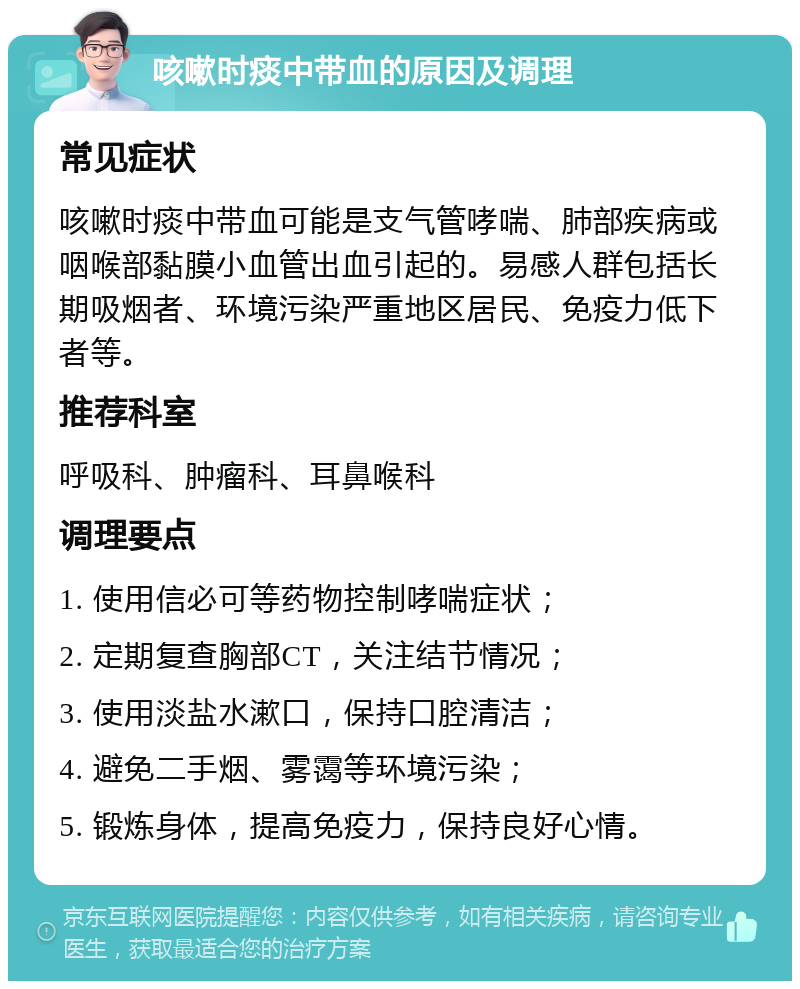 咳嗽时痰中带血的原因及调理 常见症状 咳嗽时痰中带血可能是支气管哮喘、肺部疾病或咽喉部黏膜小血管出血引起的。易感人群包括长期吸烟者、环境污染严重地区居民、免疫力低下者等。 推荐科室 呼吸科、肿瘤科、耳鼻喉科 调理要点 1. 使用信必可等药物控制哮喘症状； 2. 定期复查胸部CT，关注结节情况； 3. 使用淡盐水漱口，保持口腔清洁； 4. 避免二手烟、雾霭等环境污染； 5. 锻炼身体，提高免疫力，保持良好心情。