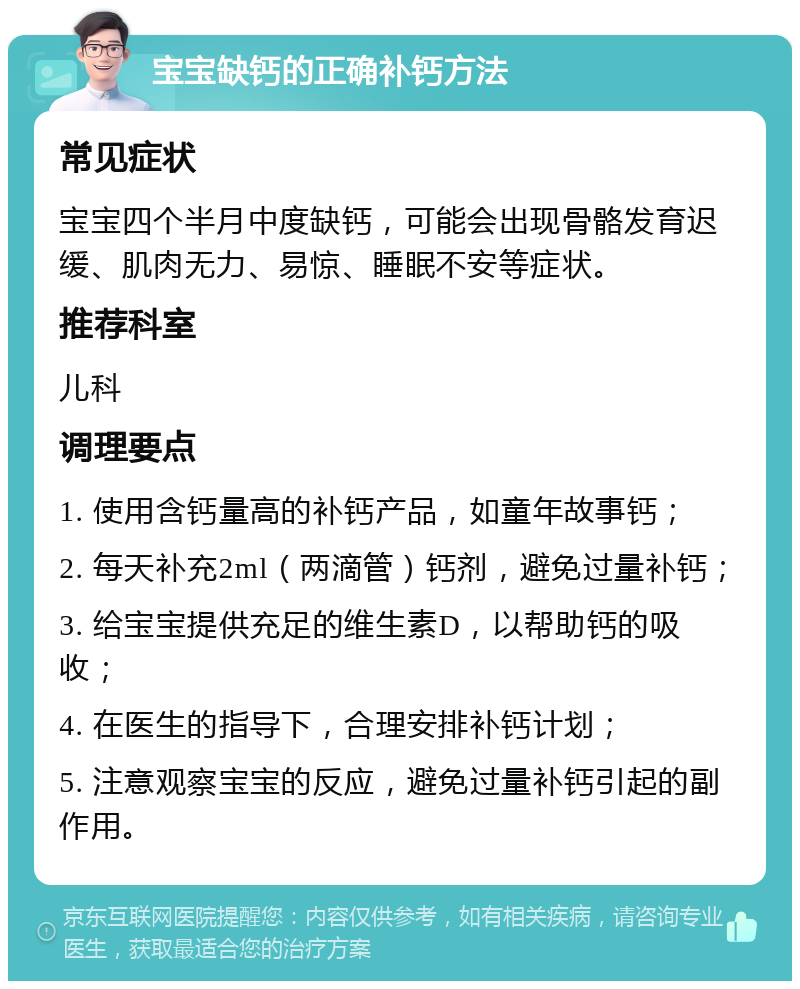 宝宝缺钙的正确补钙方法 常见症状 宝宝四个半月中度缺钙，可能会出现骨骼发育迟缓、肌肉无力、易惊、睡眠不安等症状。 推荐科室 儿科 调理要点 1. 使用含钙量高的补钙产品，如童年故事钙； 2. 每天补充2ml（两滴管）钙剂，避免过量补钙； 3. 给宝宝提供充足的维生素D，以帮助钙的吸收； 4. 在医生的指导下，合理安排补钙计划； 5. 注意观察宝宝的反应，避免过量补钙引起的副作用。