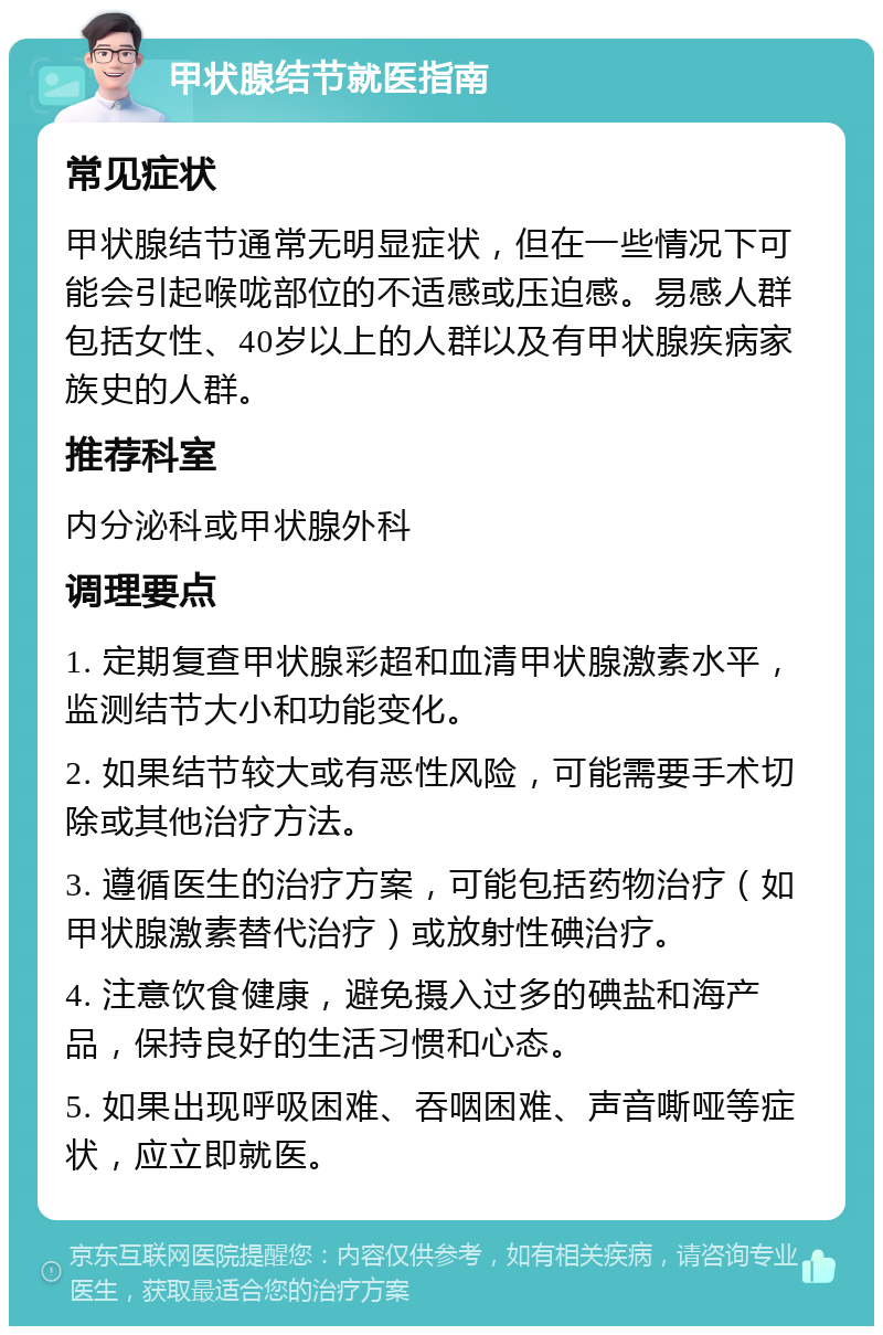 甲状腺结节就医指南 常见症状 甲状腺结节通常无明显症状，但在一些情况下可能会引起喉咙部位的不适感或压迫感。易感人群包括女性、40岁以上的人群以及有甲状腺疾病家族史的人群。 推荐科室 内分泌科或甲状腺外科 调理要点 1. 定期复查甲状腺彩超和血清甲状腺激素水平，监测结节大小和功能变化。 2. 如果结节较大或有恶性风险，可能需要手术切除或其他治疗方法。 3. 遵循医生的治疗方案，可能包括药物治疗（如甲状腺激素替代治疗）或放射性碘治疗。 4. 注意饮食健康，避免摄入过多的碘盐和海产品，保持良好的生活习惯和心态。 5. 如果出现呼吸困难、吞咽困难、声音嘶哑等症状，应立即就医。