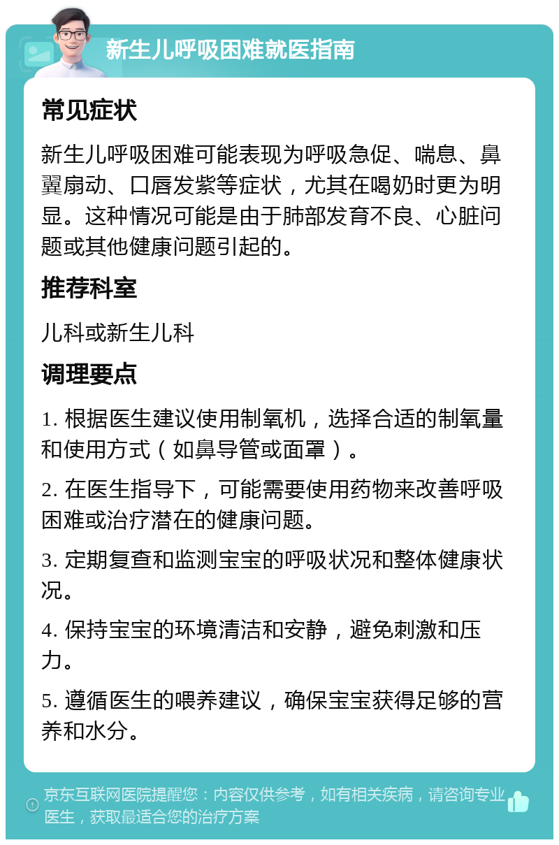 新生儿呼吸困难就医指南 常见症状 新生儿呼吸困难可能表现为呼吸急促、喘息、鼻翼扇动、口唇发紫等症状，尤其在喝奶时更为明显。这种情况可能是由于肺部发育不良、心脏问题或其他健康问题引起的。 推荐科室 儿科或新生儿科 调理要点 1. 根据医生建议使用制氧机，选择合适的制氧量和使用方式（如鼻导管或面罩）。 2. 在医生指导下，可能需要使用药物来改善呼吸困难或治疗潜在的健康问题。 3. 定期复查和监测宝宝的呼吸状况和整体健康状况。 4. 保持宝宝的环境清洁和安静，避免刺激和压力。 5. 遵循医生的喂养建议，确保宝宝获得足够的营养和水分。