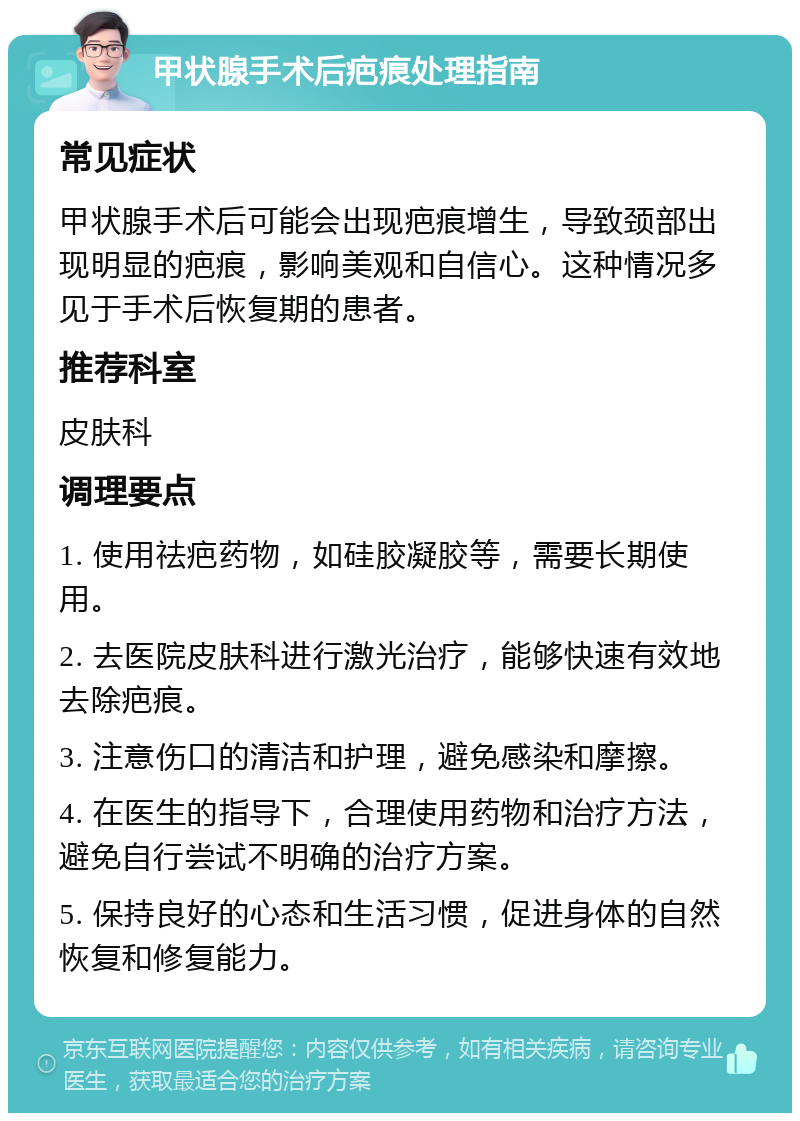 甲状腺手术后疤痕处理指南 常见症状 甲状腺手术后可能会出现疤痕增生，导致颈部出现明显的疤痕，影响美观和自信心。这种情况多见于手术后恢复期的患者。 推荐科室 皮肤科 调理要点 1. 使用祛疤药物，如硅胶凝胶等，需要长期使用。 2. 去医院皮肤科进行激光治疗，能够快速有效地去除疤痕。 3. 注意伤口的清洁和护理，避免感染和摩擦。 4. 在医生的指导下，合理使用药物和治疗方法，避免自行尝试不明确的治疗方案。 5. 保持良好的心态和生活习惯，促进身体的自然恢复和修复能力。