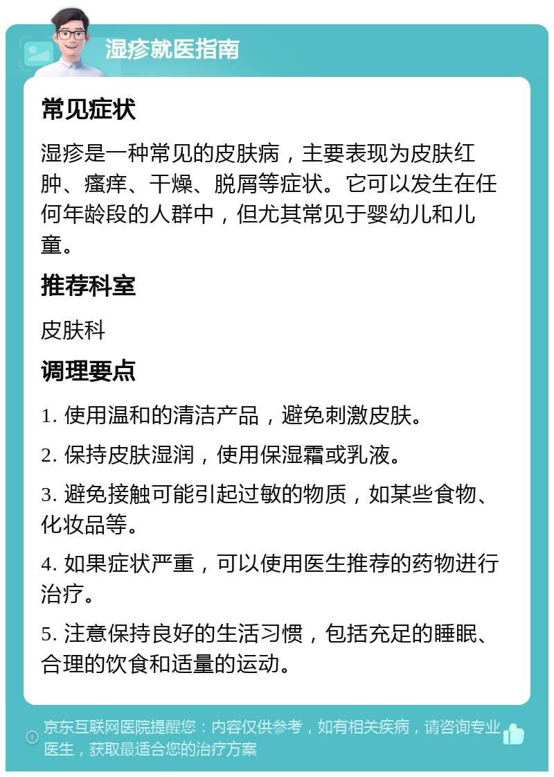 湿疹就医指南 常见症状 湿疹是一种常见的皮肤病，主要表现为皮肤红肿、瘙痒、干燥、脱屑等症状。它可以发生在任何年龄段的人群中，但尤其常见于婴幼儿和儿童。 推荐科室 皮肤科 调理要点 1. 使用温和的清洁产品，避免刺激皮肤。 2. 保持皮肤湿润，使用保湿霜或乳液。 3. 避免接触可能引起过敏的物质，如某些食物、化妆品等。 4. 如果症状严重，可以使用医生推荐的药物进行治疗。 5. 注意保持良好的生活习惯，包括充足的睡眠、合理的饮食和适量的运动。