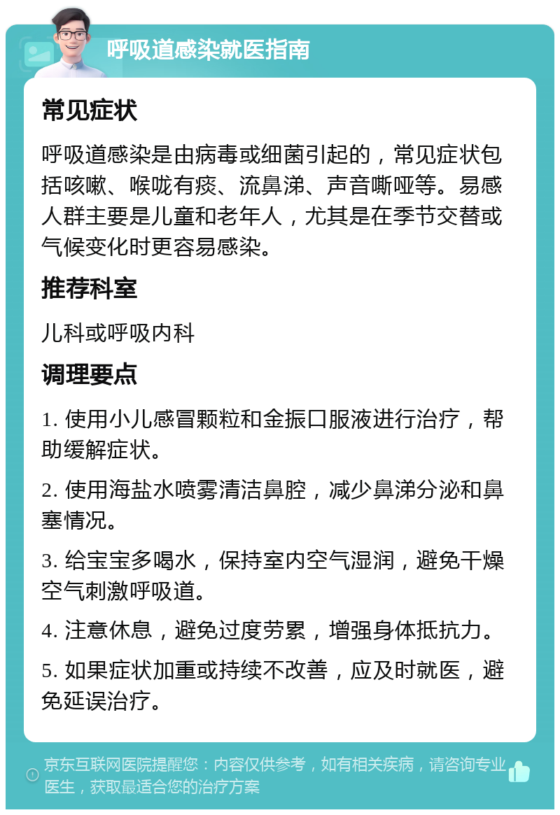 呼吸道感染就医指南 常见症状 呼吸道感染是由病毒或细菌引起的，常见症状包括咳嗽、喉咙有痰、流鼻涕、声音嘶哑等。易感人群主要是儿童和老年人，尤其是在季节交替或气候变化时更容易感染。 推荐科室 儿科或呼吸内科 调理要点 1. 使用小儿感冒颗粒和金振口服液进行治疗，帮助缓解症状。 2. 使用海盐水喷雾清洁鼻腔，减少鼻涕分泌和鼻塞情况。 3. 给宝宝多喝水，保持室内空气湿润，避免干燥空气刺激呼吸道。 4. 注意休息，避免过度劳累，增强身体抵抗力。 5. 如果症状加重或持续不改善，应及时就医，避免延误治疗。