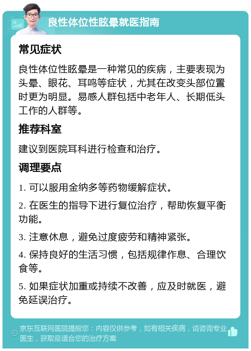 良性体位性眩晕就医指南 常见症状 良性体位性眩晕是一种常见的疾病，主要表现为头晕、眼花、耳鸣等症状，尤其在改变头部位置时更为明显。易感人群包括中老年人、长期低头工作的人群等。 推荐科室 建议到医院耳科进行检查和治疗。 调理要点 1. 可以服用金纳多等药物缓解症状。 2. 在医生的指导下进行复位治疗，帮助恢复平衡功能。 3. 注意休息，避免过度疲劳和精神紧张。 4. 保持良好的生活习惯，包括规律作息、合理饮食等。 5. 如果症状加重或持续不改善，应及时就医，避免延误治疗。