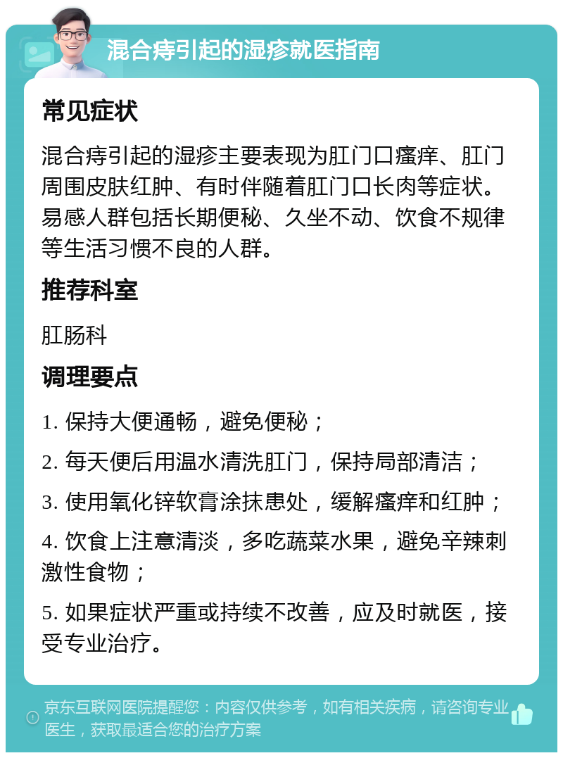 混合痔引起的湿疹就医指南 常见症状 混合痔引起的湿疹主要表现为肛门口瘙痒、肛门周围皮肤红肿、有时伴随着肛门口长肉等症状。易感人群包括长期便秘、久坐不动、饮食不规律等生活习惯不良的人群。 推荐科室 肛肠科 调理要点 1. 保持大便通畅，避免便秘； 2. 每天便后用温水清洗肛门，保持局部清洁； 3. 使用氧化锌软膏涂抹患处，缓解瘙痒和红肿； 4. 饮食上注意清淡，多吃蔬菜水果，避免辛辣刺激性食物； 5. 如果症状严重或持续不改善，应及时就医，接受专业治疗。