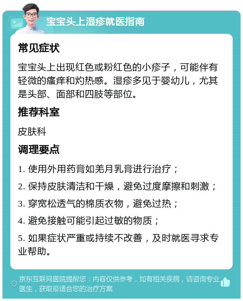 宝宝头上湿疹就医指南 常见症状 宝宝头上出现红色或粉红色的小疹子，可能伴有轻微的瘙痒和灼热感。湿疹多见于婴幼儿，尤其是头部、面部和四肢等部位。 推荐科室 皮肤科 调理要点 1. 使用外用药膏如羌月乳膏进行治疗； 2. 保持皮肤清洁和干燥，避免过度摩擦和刺激； 3. 穿宽松透气的棉质衣物，避免过热； 4. 避免接触可能引起过敏的物质； 5. 如果症状严重或持续不改善，及时就医寻求专业帮助。