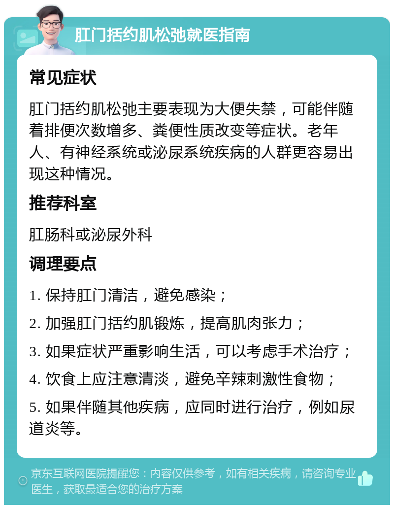 肛门括约肌松弛就医指南 常见症状 肛门括约肌松弛主要表现为大便失禁，可能伴随着排便次数增多、粪便性质改变等症状。老年人、有神经系统或泌尿系统疾病的人群更容易出现这种情况。 推荐科室 肛肠科或泌尿外科 调理要点 1. 保持肛门清洁，避免感染； 2. 加强肛门括约肌锻炼，提高肌肉张力； 3. 如果症状严重影响生活，可以考虑手术治疗； 4. 饮食上应注意清淡，避免辛辣刺激性食物； 5. 如果伴随其他疾病，应同时进行治疗，例如尿道炎等。