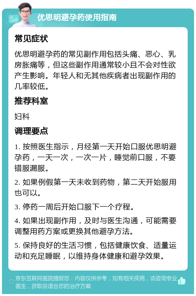 优思明避孕药使用指南 常见症状 优思明避孕药的常见副作用包括头痛、恶心、乳房胀痛等，但这些副作用通常较小且不会对性欲产生影响。年轻人和无其他疾病者出现副作用的几率较低。 推荐科室 妇科 调理要点 1. 按照医生指示，月经第一天开始口服优思明避孕药，一天一次，一次一片，睡觉前口服，不要错服漏服。 2. 如果例假第一天未收到药物，第二天开始服用也可以。 3. 停药一周后开始口服下一个疗程。 4. 如果出现副作用，及时与医生沟通，可能需要调整用药方案或更换其他避孕方法。 5. 保持良好的生活习惯，包括健康饮食、适量运动和充足睡眠，以维持身体健康和避孕效果。