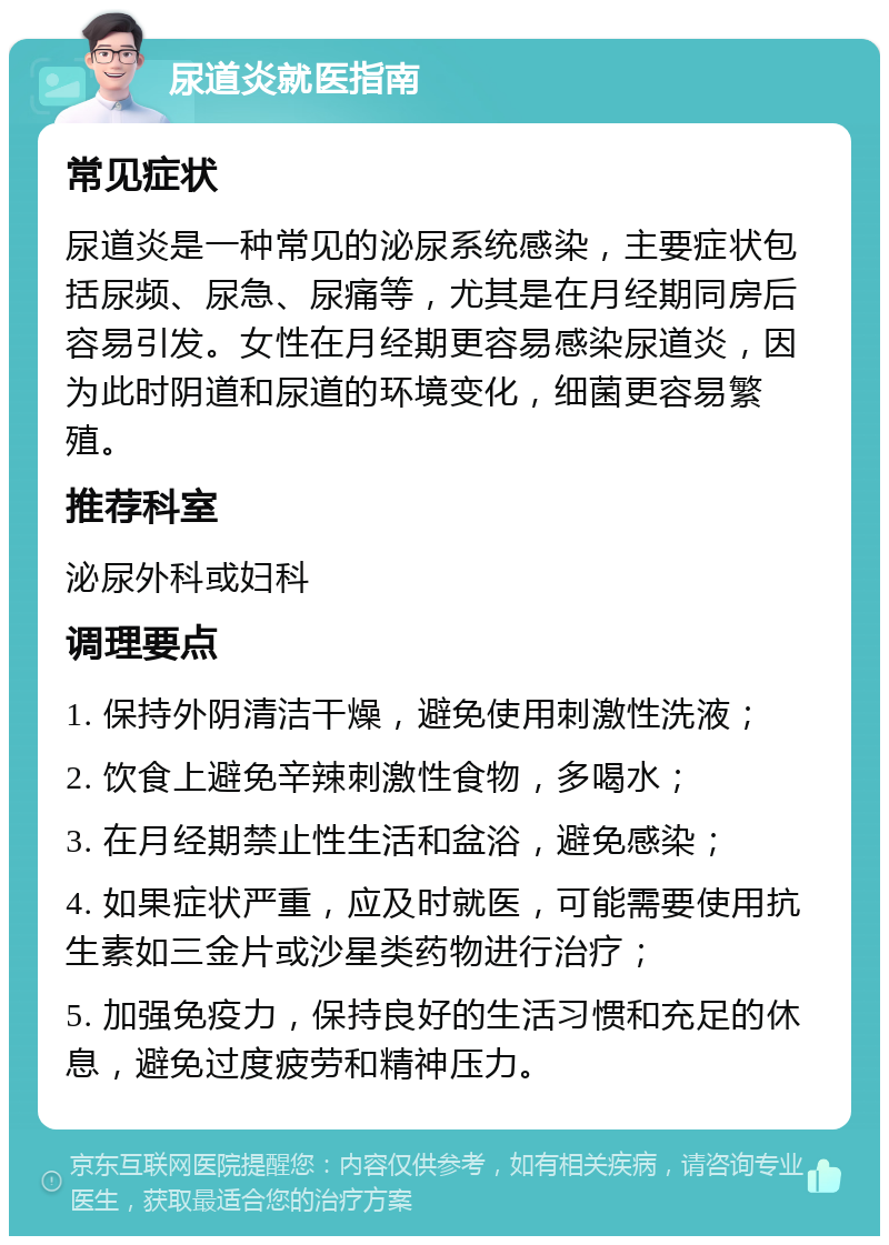 尿道炎就医指南 常见症状 尿道炎是一种常见的泌尿系统感染，主要症状包括尿频、尿急、尿痛等，尤其是在月经期同房后容易引发。女性在月经期更容易感染尿道炎，因为此时阴道和尿道的环境变化，细菌更容易繁殖。 推荐科室 泌尿外科或妇科 调理要点 1. 保持外阴清洁干燥，避免使用刺激性洗液； 2. 饮食上避免辛辣刺激性食物，多喝水； 3. 在月经期禁止性生活和盆浴，避免感染； 4. 如果症状严重，应及时就医，可能需要使用抗生素如三金片或沙星类药物进行治疗； 5. 加强免疫力，保持良好的生活习惯和充足的休息，避免过度疲劳和精神压力。