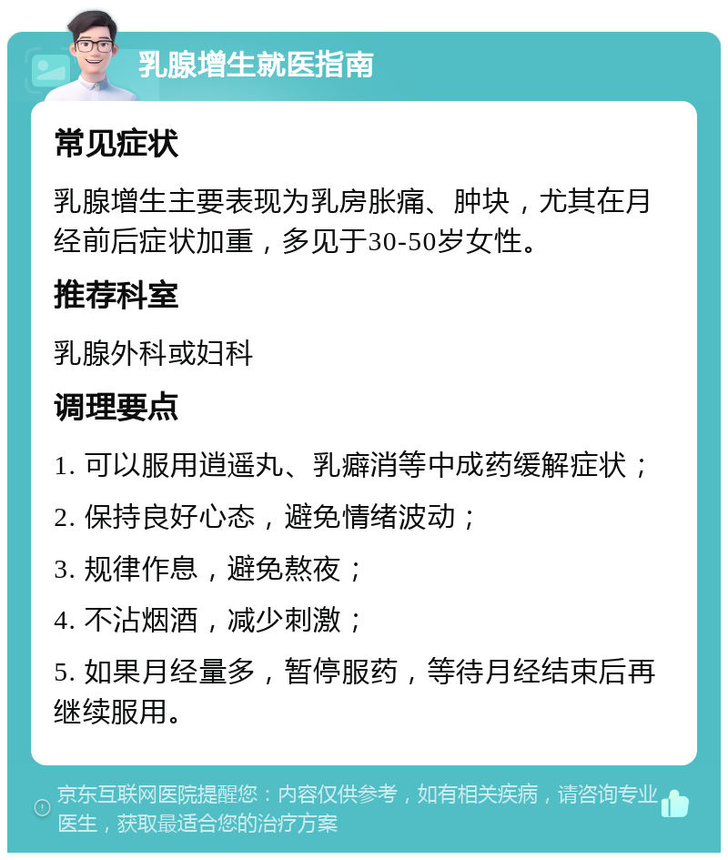 乳腺增生就医指南 常见症状 乳腺增生主要表现为乳房胀痛、肿块，尤其在月经前后症状加重，多见于30-50岁女性。 推荐科室 乳腺外科或妇科 调理要点 1. 可以服用逍遥丸、乳癖消等中成药缓解症状； 2. 保持良好心态，避免情绪波动； 3. 规律作息，避免熬夜； 4. 不沾烟酒，减少刺激； 5. 如果月经量多，暂停服药，等待月经结束后再继续服用。