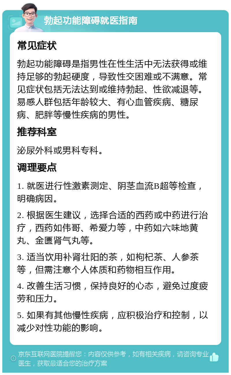 勃起功能障碍就医指南 常见症状 勃起功能障碍是指男性在性生活中无法获得或维持足够的勃起硬度，导致性交困难或不满意。常见症状包括无法达到或维持勃起、性欲减退等。易感人群包括年龄较大、有心血管疾病、糖尿病、肥胖等慢性疾病的男性。 推荐科室 泌尿外科或男科专科。 调理要点 1. 就医进行性激素测定、阴茎血流B超等检查，明确病因。 2. 根据医生建议，选择合适的西药或中药进行治疗，西药如伟哥、希爱力等，中药如六味地黄丸、金匮肾气丸等。 3. 适当饮用补肾壮阳的茶，如枸杞茶、人参茶等，但需注意个人体质和药物相互作用。 4. 改善生活习惯，保持良好的心态，避免过度疲劳和压力。 5. 如果有其他慢性疾病，应积极治疗和控制，以减少对性功能的影响。