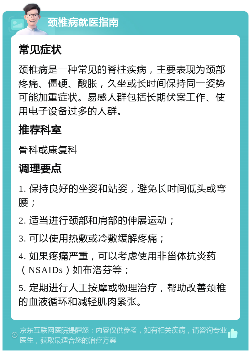 颈椎病就医指南 常见症状 颈椎病是一种常见的脊柱疾病，主要表现为颈部疼痛、僵硬、酸胀，久坐或长时间保持同一姿势可能加重症状。易感人群包括长期伏案工作、使用电子设备过多的人群。 推荐科室 骨科或康复科 调理要点 1. 保持良好的坐姿和站姿，避免长时间低头或弯腰； 2. 适当进行颈部和肩部的伸展运动； 3. 可以使用热敷或冷敷缓解疼痛； 4. 如果疼痛严重，可以考虑使用非甾体抗炎药（NSAIDs）如布洛芬等； 5. 定期进行人工按摩或物理治疗，帮助改善颈椎的血液循环和减轻肌肉紧张。