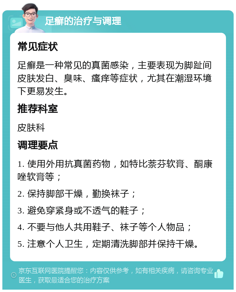 足癣的治疗与调理 常见症状 足癣是一种常见的真菌感染，主要表现为脚趾间皮肤发白、臭味、瘙痒等症状，尤其在潮湿环境下更易发生。 推荐科室 皮肤科 调理要点 1. 使用外用抗真菌药物，如特比萘芬软膏、酮康唑软膏等； 2. 保持脚部干燥，勤换袜子； 3. 避免穿紧身或不透气的鞋子； 4. 不要与他人共用鞋子、袜子等个人物品； 5. 注意个人卫生，定期清洗脚部并保持干燥。