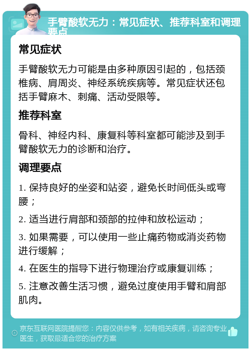 手臂酸软无力：常见症状、推荐科室和调理要点 常见症状 手臂酸软无力可能是由多种原因引起的，包括颈椎病、肩周炎、神经系统疾病等。常见症状还包括手臂麻木、刺痛、活动受限等。 推荐科室 骨科、神经内科、康复科等科室都可能涉及到手臂酸软无力的诊断和治疗。 调理要点 1. 保持良好的坐姿和站姿，避免长时间低头或弯腰； 2. 适当进行肩部和颈部的拉伸和放松运动； 3. 如果需要，可以使用一些止痛药物或消炎药物进行缓解； 4. 在医生的指导下进行物理治疗或康复训练； 5. 注意改善生活习惯，避免过度使用手臂和肩部肌肉。