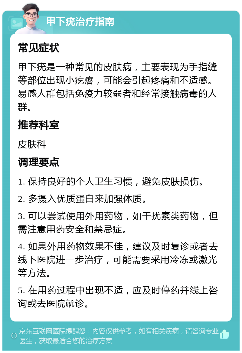 甲下疣治疗指南 常见症状 甲下疣是一种常见的皮肤病，主要表现为手指缝等部位出现小疙瘩，可能会引起疼痛和不适感。易感人群包括免疫力较弱者和经常接触病毒的人群。 推荐科室 皮肤科 调理要点 1. 保持良好的个人卫生习惯，避免皮肤损伤。 2. 多摄入优质蛋白来加强体质。 3. 可以尝试使用外用药物，如干扰素类药物，但需注意用药安全和禁忌症。 4. 如果外用药物效果不佳，建议及时复诊或者去线下医院进一步治疗，可能需要采用冷冻或激光等方法。 5. 在用药过程中出现不适，应及时停药并线上咨询或去医院就诊。