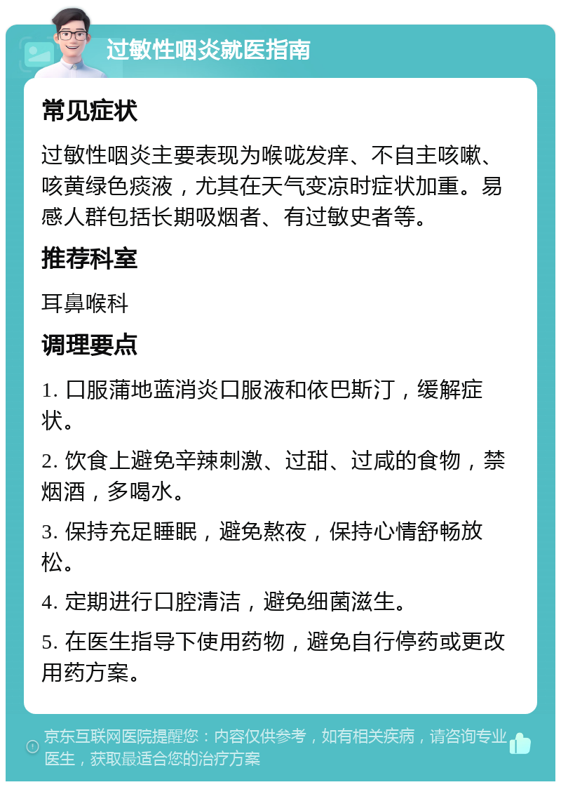 过敏性咽炎就医指南 常见症状 过敏性咽炎主要表现为喉咙发痒、不自主咳嗽、咳黄绿色痰液，尤其在天气变凉时症状加重。易感人群包括长期吸烟者、有过敏史者等。 推荐科室 耳鼻喉科 调理要点 1. 口服蒲地蓝消炎口服液和依巴斯汀，缓解症状。 2. 饮食上避免辛辣刺激、过甜、过咸的食物，禁烟酒，多喝水。 3. 保持充足睡眠，避免熬夜，保持心情舒畅放松。 4. 定期进行口腔清洁，避免细菌滋生。 5. 在医生指导下使用药物，避免自行停药或更改用药方案。