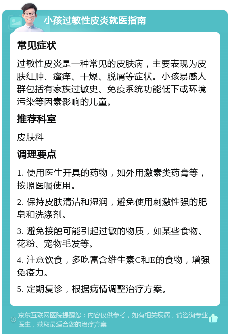 小孩过敏性皮炎就医指南 常见症状 过敏性皮炎是一种常见的皮肤病，主要表现为皮肤红肿、瘙痒、干燥、脱屑等症状。小孩易感人群包括有家族过敏史、免疫系统功能低下或环境污染等因素影响的儿童。 推荐科室 皮肤科 调理要点 1. 使用医生开具的药物，如外用激素类药膏等，按照医嘱使用。 2. 保持皮肤清洁和湿润，避免使用刺激性强的肥皂和洗涤剂。 3. 避免接触可能引起过敏的物质，如某些食物、花粉、宠物毛发等。 4. 注意饮食，多吃富含维生素C和E的食物，增强免疫力。 5. 定期复诊，根据病情调整治疗方案。