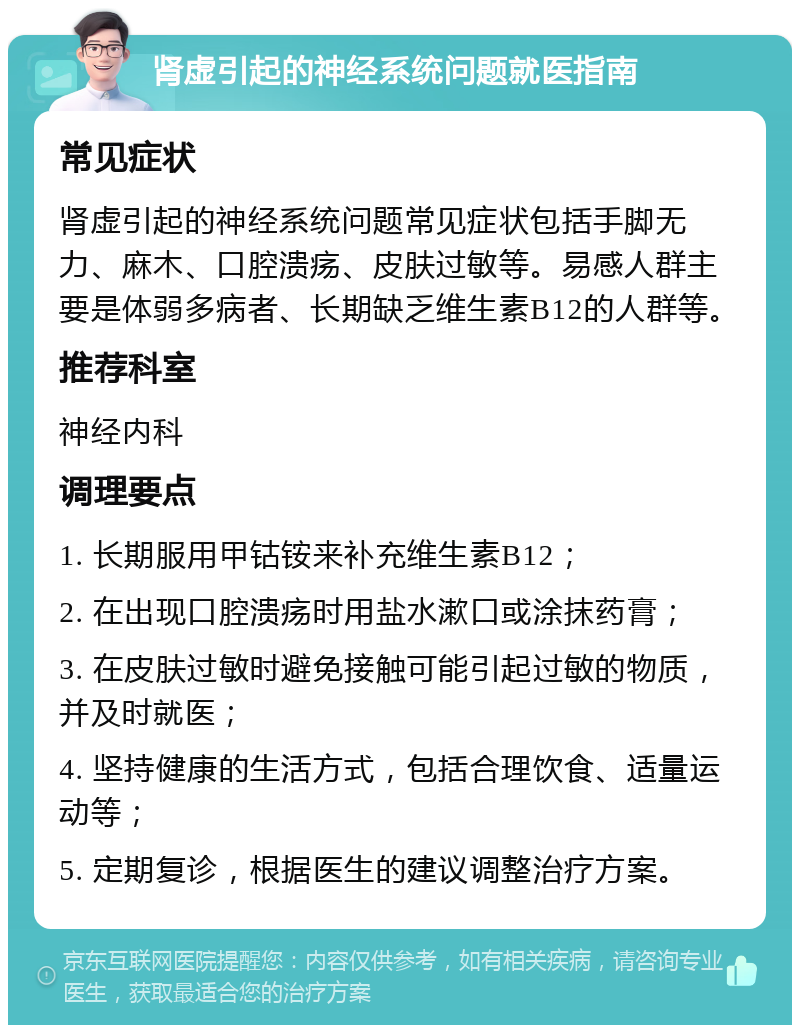 肾虚引起的神经系统问题就医指南 常见症状 肾虚引起的神经系统问题常见症状包括手脚无力、麻木、口腔溃疡、皮肤过敏等。易感人群主要是体弱多病者、长期缺乏维生素B12的人群等。 推荐科室 神经内科 调理要点 1. 长期服用甲钴铵来补充维生素B12； 2. 在出现口腔溃疡时用盐水漱口或涂抹药膏； 3. 在皮肤过敏时避免接触可能引起过敏的物质，并及时就医； 4. 坚持健康的生活方式，包括合理饮食、适量运动等； 5. 定期复诊，根据医生的建议调整治疗方案。