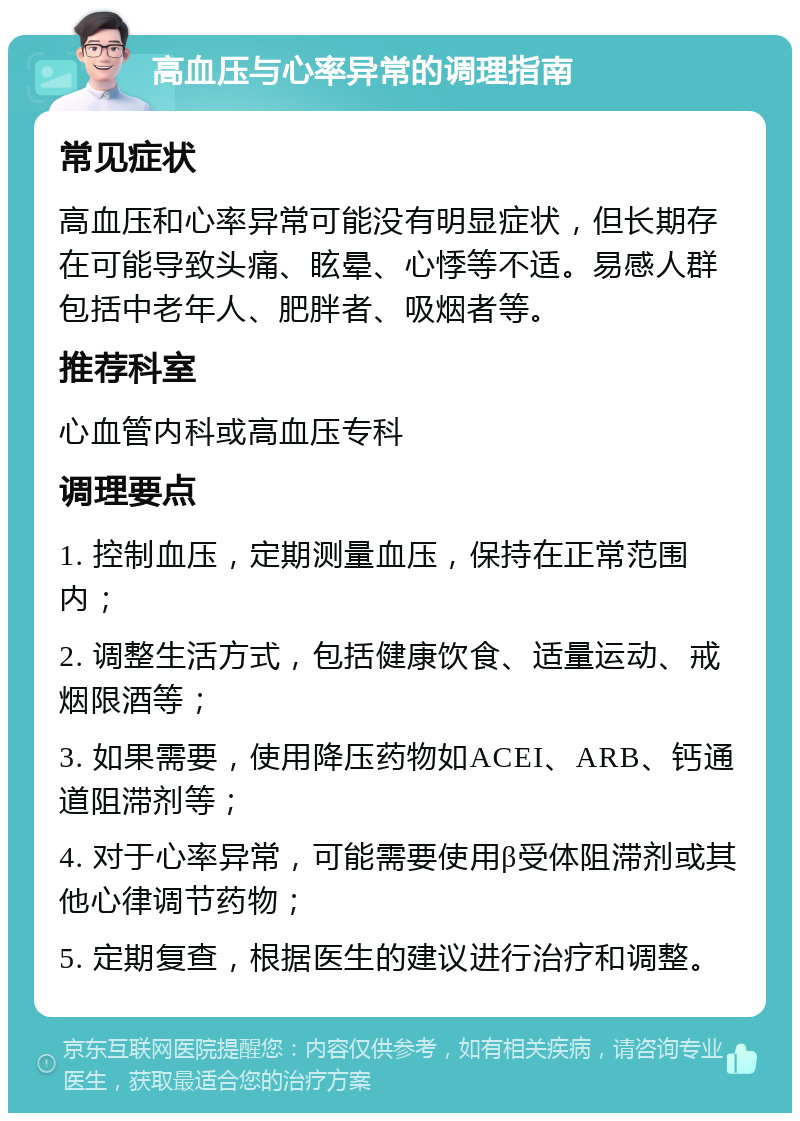 高血压与心率异常的调理指南 常见症状 高血压和心率异常可能没有明显症状，但长期存在可能导致头痛、眩晕、心悸等不适。易感人群包括中老年人、肥胖者、吸烟者等。 推荐科室 心血管内科或高血压专科 调理要点 1. 控制血压，定期测量血压，保持在正常范围内； 2. 调整生活方式，包括健康饮食、适量运动、戒烟限酒等； 3. 如果需要，使用降压药物如ACEI、ARB、钙通道阻滞剂等； 4. 对于心率异常，可能需要使用β受体阻滞剂或其他心律调节药物； 5. 定期复查，根据医生的建议进行治疗和调整。