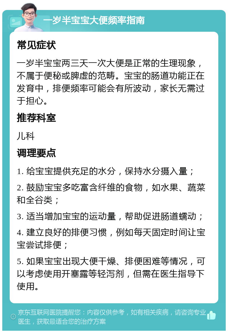 一岁半宝宝大便频率指南 常见症状 一岁半宝宝两三天一次大便是正常的生理现象，不属于便秘或脾虚的范畴。宝宝的肠道功能正在发育中，排便频率可能会有所波动，家长无需过于担心。 推荐科室 儿科 调理要点 1. 给宝宝提供充足的水分，保持水分摄入量； 2. 鼓励宝宝多吃富含纤维的食物，如水果、蔬菜和全谷类； 3. 适当增加宝宝的运动量，帮助促进肠道蠕动； 4. 建立良好的排便习惯，例如每天固定时间让宝宝尝试排便； 5. 如果宝宝出现大便干燥、排便困难等情况，可以考虑使用开塞露等轻泻剂，但需在医生指导下使用。