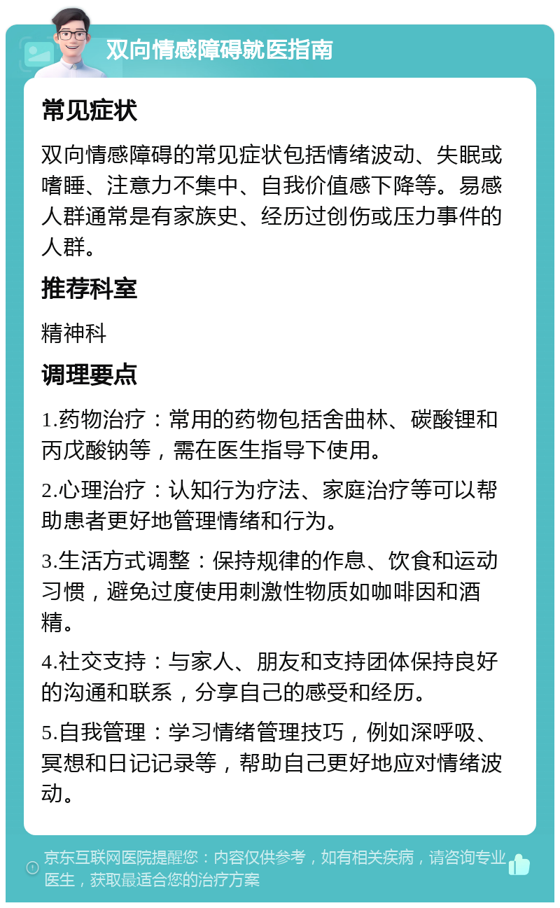 双向情感障碍就医指南 常见症状 双向情感障碍的常见症状包括情绪波动、失眠或嗜睡、注意力不集中、自我价值感下降等。易感人群通常是有家族史、经历过创伤或压力事件的人群。 推荐科室 精神科 调理要点 1.药物治疗：常用的药物包括舍曲林、碳酸锂和丙戊酸钠等，需在医生指导下使用。 2.心理治疗：认知行为疗法、家庭治疗等可以帮助患者更好地管理情绪和行为。 3.生活方式调整：保持规律的作息、饮食和运动习惯，避免过度使用刺激性物质如咖啡因和酒精。 4.社交支持：与家人、朋友和支持团体保持良好的沟通和联系，分享自己的感受和经历。 5.自我管理：学习情绪管理技巧，例如深呼吸、冥想和日记记录等，帮助自己更好地应对情绪波动。