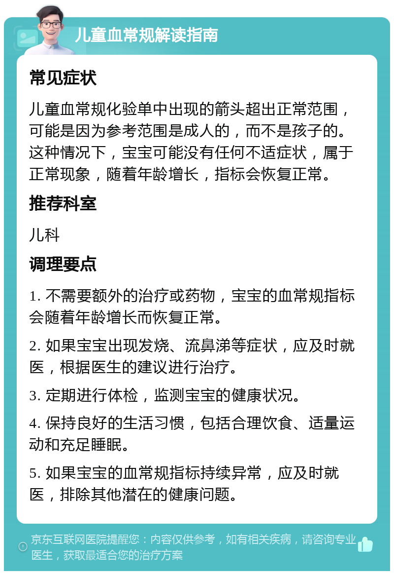 儿童血常规解读指南 常见症状 儿童血常规化验单中出现的箭头超出正常范围，可能是因为参考范围是成人的，而不是孩子的。这种情况下，宝宝可能没有任何不适症状，属于正常现象，随着年龄增长，指标会恢复正常。 推荐科室 儿科 调理要点 1. 不需要额外的治疗或药物，宝宝的血常规指标会随着年龄增长而恢复正常。 2. 如果宝宝出现发烧、流鼻涕等症状，应及时就医，根据医生的建议进行治疗。 3. 定期进行体检，监测宝宝的健康状况。 4. 保持良好的生活习惯，包括合理饮食、适量运动和充足睡眠。 5. 如果宝宝的血常规指标持续异常，应及时就医，排除其他潜在的健康问题。