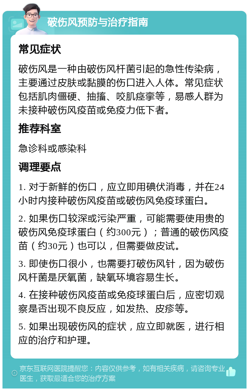 破伤风预防与治疗指南 常见症状 破伤风是一种由破伤风杆菌引起的急性传染病，主要通过皮肤或黏膜的伤口进入人体。常见症状包括肌肉僵硬、抽搐、咬肌痉挛等，易感人群为未接种破伤风疫苗或免疫力低下者。 推荐科室 急诊科或感染科 调理要点 1. 对于新鲜的伤口，应立即用碘伏消毒，并在24小时内接种破伤风疫苗或破伤风免疫球蛋白。 2. 如果伤口较深或污染严重，可能需要使用贵的破伤风免疫球蛋白（约300元）；普通的破伤风疫苗（约30元）也可以，但需要做皮试。 3. 即使伤口很小，也需要打破伤风针，因为破伤风杆菌是厌氧菌，缺氧环境容易生长。 4. 在接种破伤风疫苗或免疫球蛋白后，应密切观察是否出现不良反应，如发热、皮疹等。 5. 如果出现破伤风的症状，应立即就医，进行相应的治疗和护理。