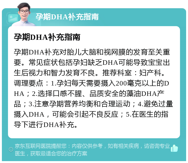 孕期DHA补充指南 孕期DHA补充指南 孕期DHA补充对胎儿大脑和视网膜的发育至关重要。常见症状包括孕妇缺乏DHA可能导致宝宝出生后视力和智力发育不良。推荐科室：妇产科。调理要点：1.孕妇每天需要摄入200毫克以上的DHA；2.选择口感不腥、品质安全的藻油DHA产品；3.注意孕期营养均衡和合理运动；4.避免过量摄入DHA，可能会引起不良反应；5.在医生的指导下进行DHA补充。