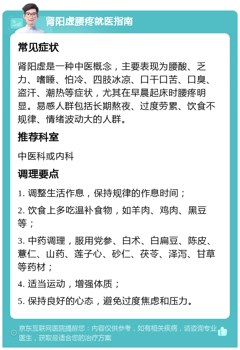 肾阳虚腰疼就医指南 常见症状 肾阳虚是一种中医概念，主要表现为腰酸、乏力、嗜睡、怕冷、四肢冰凉、口干口苦、口臭、盗汗、潮热等症状，尤其在早晨起床时腰疼明显。易感人群包括长期熬夜、过度劳累、饮食不规律、情绪波动大的人群。 推荐科室 中医科或内科 调理要点 1. 调整生活作息，保持规律的作息时间； 2. 饮食上多吃温补食物，如羊肉、鸡肉、黑豆等； 3. 中药调理，服用党参、白术、白扁豆、陈皮、薏仁、山药、莲子心、砂仁、茯苓、泽泻、甘草等药材； 4. 适当运动，增强体质； 5. 保持良好的心态，避免过度焦虑和压力。