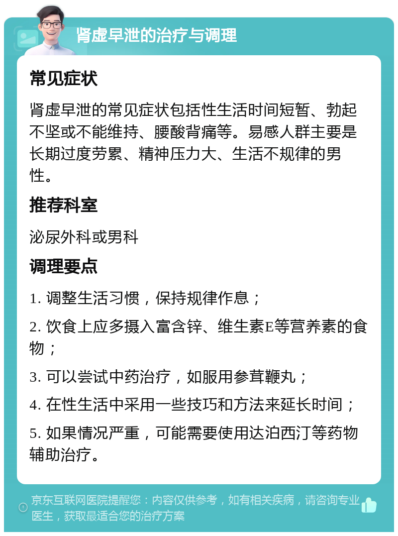 肾虚早泄的治疗与调理 常见症状 肾虚早泄的常见症状包括性生活时间短暂、勃起不坚或不能维持、腰酸背痛等。易感人群主要是长期过度劳累、精神压力大、生活不规律的男性。 推荐科室 泌尿外科或男科 调理要点 1. 调整生活习惯，保持规律作息； 2. 饮食上应多摄入富含锌、维生素E等营养素的食物； 3. 可以尝试中药治疗，如服用参茸鞭丸； 4. 在性生活中采用一些技巧和方法来延长时间； 5. 如果情况严重，可能需要使用达泊西汀等药物辅助治疗。