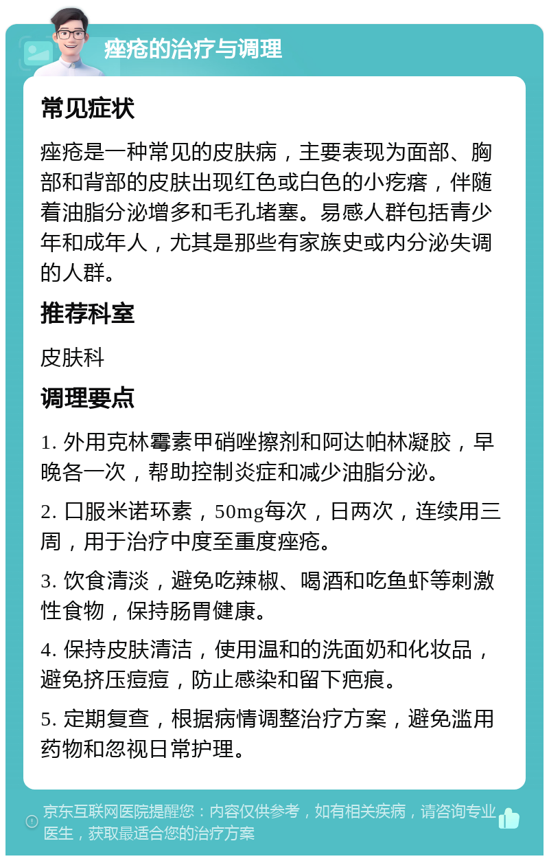 痤疮的治疗与调理 常见症状 痤疮是一种常见的皮肤病，主要表现为面部、胸部和背部的皮肤出现红色或白色的小疙瘩，伴随着油脂分泌增多和毛孔堵塞。易感人群包括青少年和成年人，尤其是那些有家族史或内分泌失调的人群。 推荐科室 皮肤科 调理要点 1. 外用克林霉素甲硝唑擦剂和阿达帕林凝胶，早晚各一次，帮助控制炎症和减少油脂分泌。 2. 口服米诺环素，50mg每次，日两次，连续用三周，用于治疗中度至重度痤疮。 3. 饮食清淡，避免吃辣椒、喝酒和吃鱼虾等刺激性食物，保持肠胃健康。 4. 保持皮肤清洁，使用温和的洗面奶和化妆品，避免挤压痘痘，防止感染和留下疤痕。 5. 定期复查，根据病情调整治疗方案，避免滥用药物和忽视日常护理。