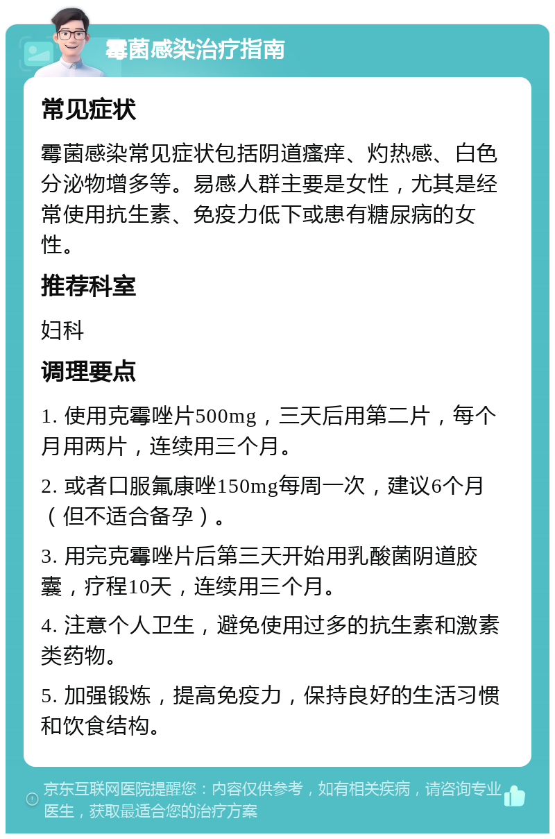 霉菌感染治疗指南 常见症状 霉菌感染常见症状包括阴道瘙痒、灼热感、白色分泌物增多等。易感人群主要是女性，尤其是经常使用抗生素、免疫力低下或患有糖尿病的女性。 推荐科室 妇科 调理要点 1. 使用克霉唑片500mg，三天后用第二片，每个月用两片，连续用三个月。 2. 或者口服氟康唑150mg每周一次，建议6个月（但不适合备孕）。 3. 用完克霉唑片后第三天开始用乳酸菌阴道胶囊，疗程10天，连续用三个月。 4. 注意个人卫生，避免使用过多的抗生素和激素类药物。 5. 加强锻炼，提高免疫力，保持良好的生活习惯和饮食结构。