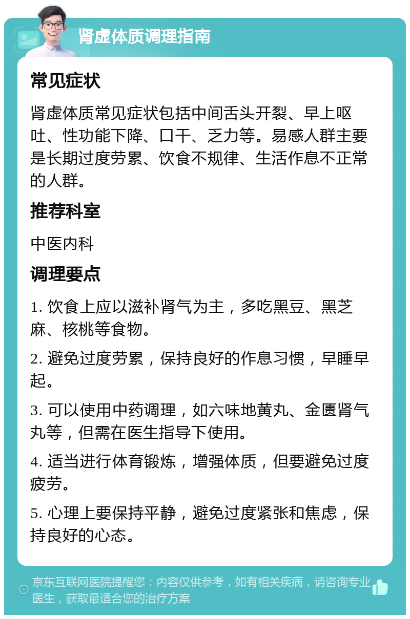 肾虚体质调理指南 常见症状 肾虚体质常见症状包括中间舌头开裂、早上呕吐、性功能下降、口干、乏力等。易感人群主要是长期过度劳累、饮食不规律、生活作息不正常的人群。 推荐科室 中医内科 调理要点 1. 饮食上应以滋补肾气为主，多吃黑豆、黑芝麻、核桃等食物。 2. 避免过度劳累，保持良好的作息习惯，早睡早起。 3. 可以使用中药调理，如六味地黄丸、金匮肾气丸等，但需在医生指导下使用。 4. 适当进行体育锻炼，增强体质，但要避免过度疲劳。 5. 心理上要保持平静，避免过度紧张和焦虑，保持良好的心态。