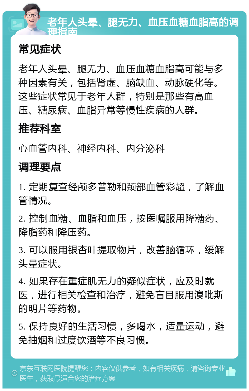 老年人头晕、腿无力、血压血糖血脂高的调理指南 常见症状 老年人头晕、腿无力、血压血糖血脂高可能与多种因素有关，包括肾虚、脑缺血、动脉硬化等。这些症状常见于老年人群，特别是那些有高血压、糖尿病、血脂异常等慢性疾病的人群。 推荐科室 心血管内科、神经内科、内分泌科 调理要点 1. 定期复查经颅多普勒和颈部血管彩超，了解血管情况。 2. 控制血糖、血脂和血压，按医嘱服用降糖药、降脂药和降压药。 3. 可以服用银杏叶提取物片，改善脑循环，缓解头晕症状。 4. 如果存在重症肌无力的疑似症状，应及时就医，进行相关检查和治疗，避免盲目服用溴吡斯的明片等药物。 5. 保持良好的生活习惯，多喝水，适量运动，避免抽烟和过度饮酒等不良习惯。