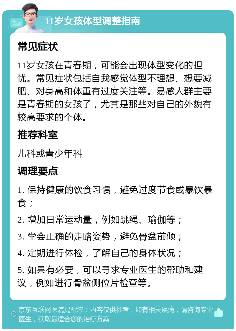 11岁女孩体型调整指南 常见症状 11岁女孩在青春期，可能会出现体型变化的担忧。常见症状包括自我感觉体型不理想、想要减肥、对身高和体重有过度关注等。易感人群主要是青春期的女孩子，尤其是那些对自己的外貌有较高要求的个体。 推荐科室 儿科或青少年科 调理要点 1. 保持健康的饮食习惯，避免过度节食或暴饮暴食； 2. 增加日常运动量，例如跳绳、瑜伽等； 3. 学会正确的走路姿势，避免骨盆前倾； 4. 定期进行体检，了解自己的身体状况； 5. 如果有必要，可以寻求专业医生的帮助和建议，例如进行骨盆侧位片检查等。