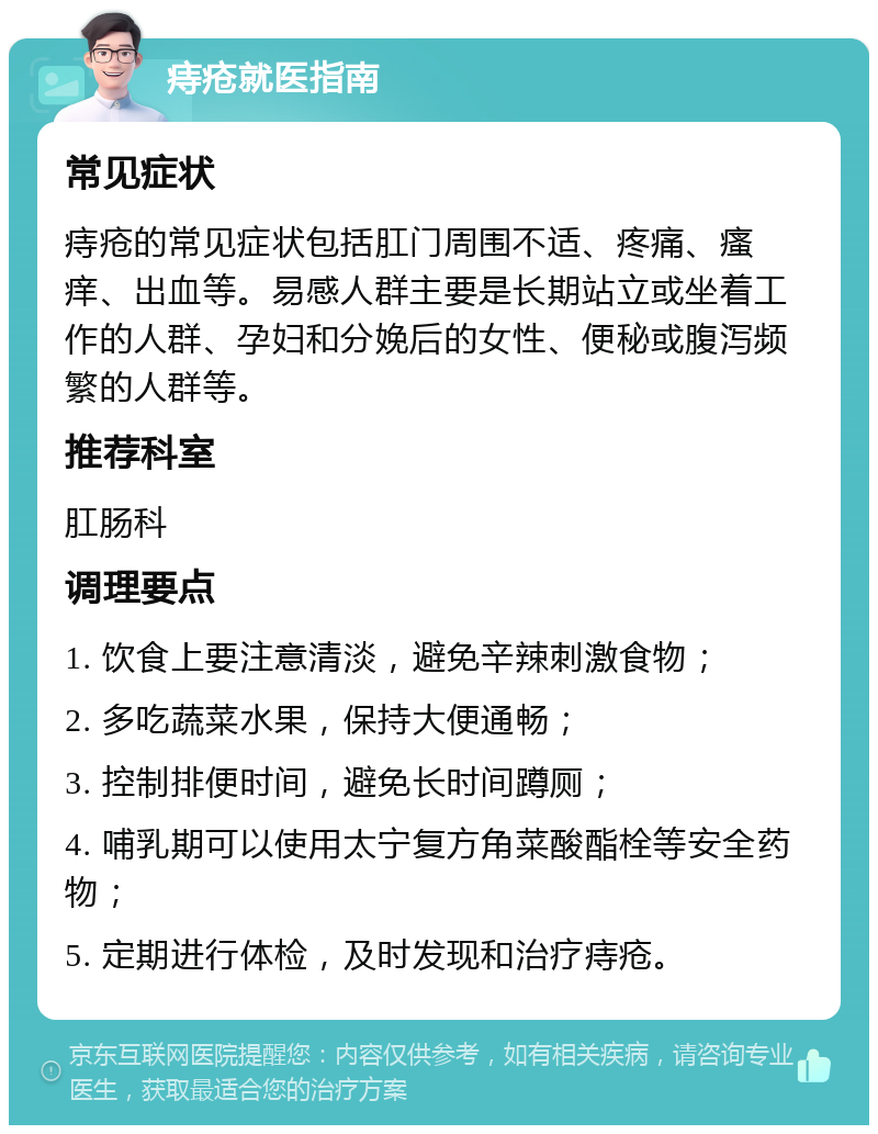 痔疮就医指南 常见症状 痔疮的常见症状包括肛门周围不适、疼痛、瘙痒、出血等。易感人群主要是长期站立或坐着工作的人群、孕妇和分娩后的女性、便秘或腹泻频繁的人群等。 推荐科室 肛肠科 调理要点 1. 饮食上要注意清淡，避免辛辣刺激食物； 2. 多吃蔬菜水果，保持大便通畅； 3. 控制排便时间，避免长时间蹲厕； 4. 哺乳期可以使用太宁复方角菜酸酯栓等安全药物； 5. 定期进行体检，及时发现和治疗痔疮。