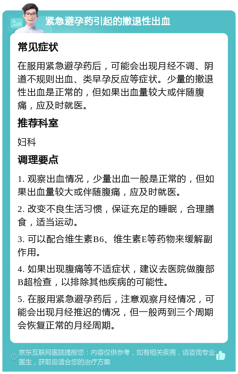 紧急避孕药引起的撤退性出血 常见症状 在服用紧急避孕药后，可能会出现月经不调、阴道不规则出血、类早孕反应等症状。少量的撤退性出血是正常的，但如果出血量较大或伴随腹痛，应及时就医。 推荐科室 妇科 调理要点 1. 观察出血情况，少量出血一般是正常的，但如果出血量较大或伴随腹痛，应及时就医。 2. 改变不良生活习惯，保证充足的睡眠，合理膳食，适当运动。 3. 可以配合维生素B6、维生素E等药物来缓解副作用。 4. 如果出现腹痛等不适症状，建议去医院做腹部B超检查，以排除其他疾病的可能性。 5. 在服用紧急避孕药后，注意观察月经情况，可能会出现月经推迟的情况，但一般两到三个周期会恢复正常的月经周期。