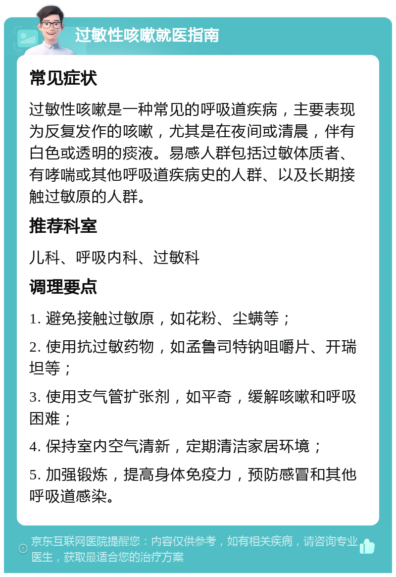 过敏性咳嗽就医指南 常见症状 过敏性咳嗽是一种常见的呼吸道疾病，主要表现为反复发作的咳嗽，尤其是在夜间或清晨，伴有白色或透明的痰液。易感人群包括过敏体质者、有哮喘或其他呼吸道疾病史的人群、以及长期接触过敏原的人群。 推荐科室 儿科、呼吸内科、过敏科 调理要点 1. 避免接触过敏原，如花粉、尘螨等； 2. 使用抗过敏药物，如孟鲁司特钠咀嚼片、开瑞坦等； 3. 使用支气管扩张剂，如平奇，缓解咳嗽和呼吸困难； 4. 保持室内空气清新，定期清洁家居环境； 5. 加强锻炼，提高身体免疫力，预防感冒和其他呼吸道感染。