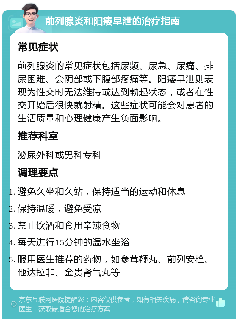 前列腺炎和阳痿早泄的治疗指南 常见症状 前列腺炎的常见症状包括尿频、尿急、尿痛、排尿困难、会阴部或下腹部疼痛等。阳痿早泄则表现为性交时无法维持或达到勃起状态，或者在性交开始后很快就射精。这些症状可能会对患者的生活质量和心理健康产生负面影响。 推荐科室 泌尿外科或男科专科 调理要点 避免久坐和久站，保持适当的运动和休息 保持温暖，避免受凉 禁止饮酒和食用辛辣食物 每天进行15分钟的温水坐浴 服用医生推荐的药物，如参茸鞭丸、前列安栓、他达拉非、金贵肾气丸等