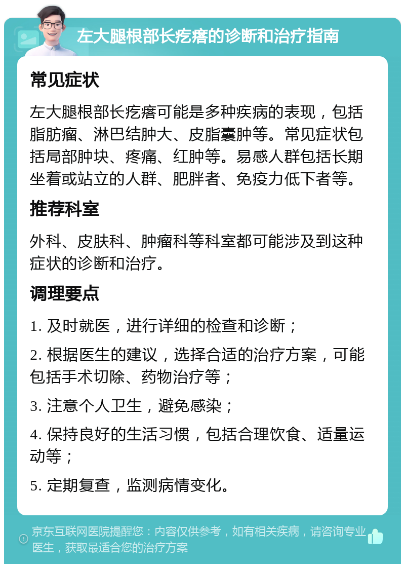 左大腿根部长疙瘩的诊断和治疗指南 常见症状 左大腿根部长疙瘩可能是多种疾病的表现，包括脂肪瘤、淋巴结肿大、皮脂囊肿等。常见症状包括局部肿块、疼痛、红肿等。易感人群包括长期坐着或站立的人群、肥胖者、免疫力低下者等。 推荐科室 外科、皮肤科、肿瘤科等科室都可能涉及到这种症状的诊断和治疗。 调理要点 1. 及时就医，进行详细的检查和诊断； 2. 根据医生的建议，选择合适的治疗方案，可能包括手术切除、药物治疗等； 3. 注意个人卫生，避免感染； 4. 保持良好的生活习惯，包括合理饮食、适量运动等； 5. 定期复查，监测病情变化。