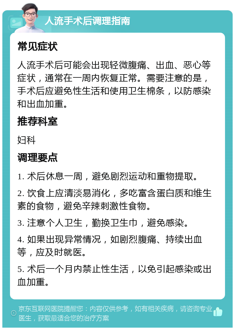 人流手术后调理指南 常见症状 人流手术后可能会出现轻微腹痛、出血、恶心等症状，通常在一周内恢复正常。需要注意的是，手术后应避免性生活和使用卫生棉条，以防感染和出血加重。 推荐科室 妇科 调理要点 1. 术后休息一周，避免剧烈运动和重物提取。 2. 饮食上应清淡易消化，多吃富含蛋白质和维生素的食物，避免辛辣刺激性食物。 3. 注意个人卫生，勤换卫生巾，避免感染。 4. 如果出现异常情况，如剧烈腹痛、持续出血等，应及时就医。 5. 术后一个月内禁止性生活，以免引起感染或出血加重。