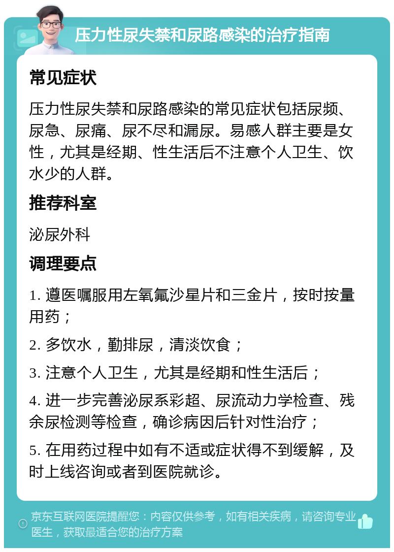 压力性尿失禁和尿路感染的治疗指南 常见症状 压力性尿失禁和尿路感染的常见症状包括尿频、尿急、尿痛、尿不尽和漏尿。易感人群主要是女性，尤其是经期、性生活后不注意个人卫生、饮水少的人群。 推荐科室 泌尿外科 调理要点 1. 遵医嘱服用左氧氟沙星片和三金片，按时按量用药； 2. 多饮水，勤排尿，清淡饮食； 3. 注意个人卫生，尤其是经期和性生活后； 4. 进一步完善泌尿系彩超、尿流动力学检查、残余尿检测等检查，确诊病因后针对性治疗； 5. 在用药过程中如有不适或症状得不到缓解，及时上线咨询或者到医院就诊。